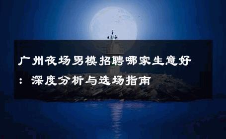 广州夜场男模招聘哪家生意好：深度分析与选场指南 