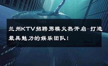 兰州KTV招聘男模火热开启-打造最具魅力的娱乐团队！ 