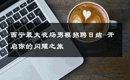 西宁最大夜场男模招聘日结-开启你的闪耀之旅 