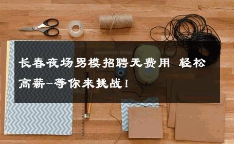 长春夜场男模招聘无费用-轻松高薪-等你来挑战！ 