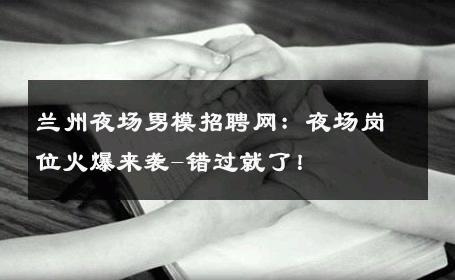 兰州夜场男模招聘网：夜场岗位火爆来袭-错过就了！ 