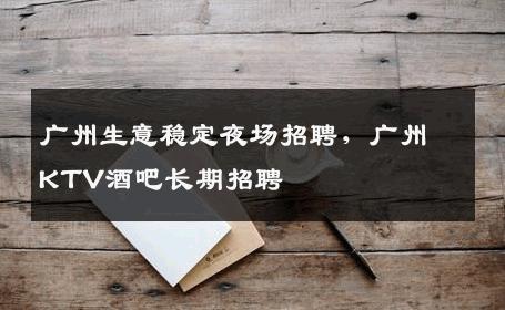 广州生意稳定夜场招聘，广州KTV酒吧长期招聘