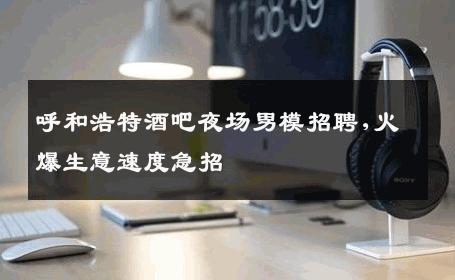 呼和浩特酒吧夜场男模招聘,火爆生意速度急招 