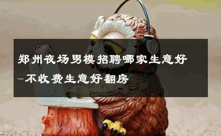 郑州夜场男模招聘哪家生意好-不收费生意好翻房 