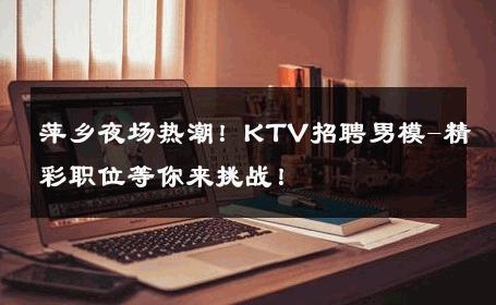 萍乡夜场热潮！KTV招聘男模-精彩职位等你来挑战！ 
