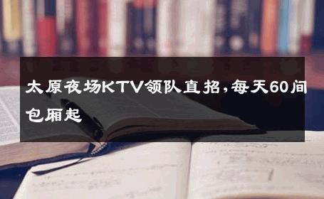太原夜场KTV领队直招,每天60间包厢起 