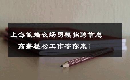 上海低端夜场男模招聘信息——高薪轻松工作等你来！ 