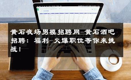 黄石夜场男模招聘网-黄石酒吧招聘：福利-火爆职位等你来挑战！ 