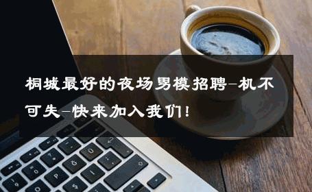 桐城最好的夜场男模招聘-机不可失-快来加入我们！ 