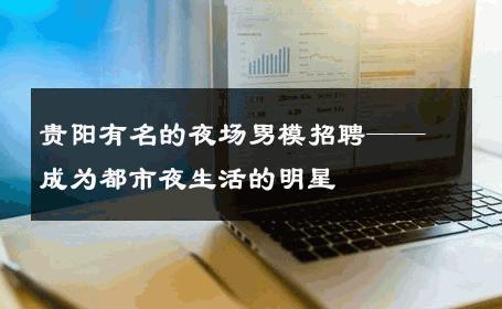 贵阳有名的夜场男模招聘——成为都市夜生活的明星 