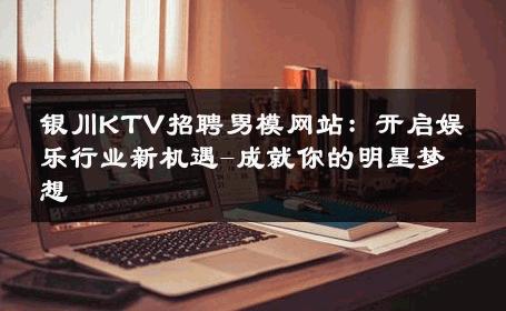 银川KTV招聘男模网站：开启娱乐行业新机遇-成就你的明星梦想 