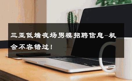 三亚低端夜场男模招聘信息-机会不容错过！ 