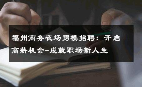 福州商务夜场男模招聘：开启高薪机会-成就职场新人生 