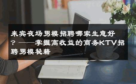 来宾夜场男模招聘哪家生意好？——掌握高收益的商务KTV招聘男模秘籍 