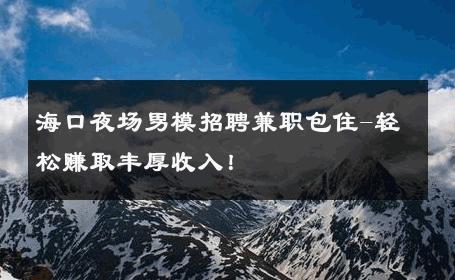 海口夜场男模招聘兼职包住-轻松赚取丰厚收入！ 