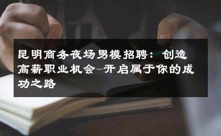 昆明商务夜场男模招聘：创造高薪职业机会-开启属于你的成功之路 