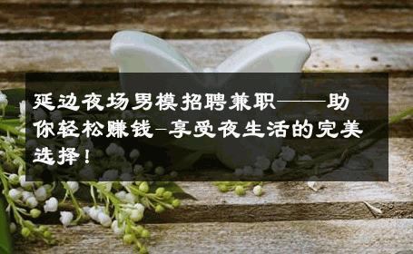 延边夜场男模招聘兼职——助你轻松赚钱-享受夜生活的完美选择！ 