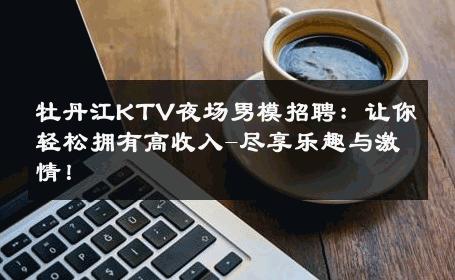 牡丹江KTV夜场男模招聘：让你轻松拥有高收入-尽享乐趣与激情！ 