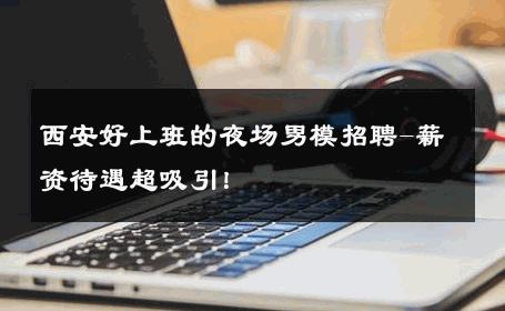 西安好上班的夜场男模招聘-薪资待遇超吸引！ 