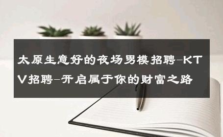 太原生意好的夜场男模招聘-KTV招聘-开启属于你的财富之路 