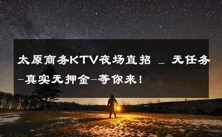 太原商务KTV夜场直招 _ 无任务-真实无押金-等你来！ 