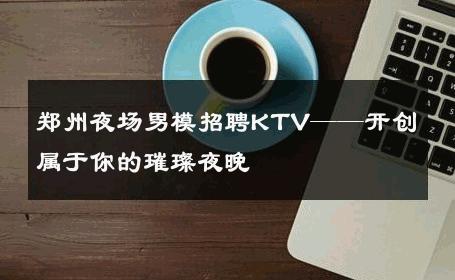郑州夜场男模招聘KTV——开创属于你的璀璨夜晚 