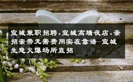 宣城兼职招聘,宣城高端夜店,亲招亲带无需费用实在靠谱-宣城生意火爆场所直招