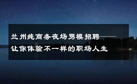 兰州纯商务夜场男模招聘——让你体验不一样的职场人生 