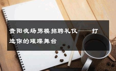 贵阳夜场男模招聘礼仪——打造你的璀璨舞台 