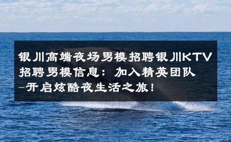 银川高端夜场男模招聘银川KTV招聘男模信息：加入精英团队-开启炫酷夜生活之旅！ 