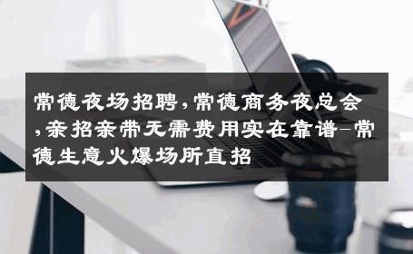 常德夜场招聘,常德商务夜总会,亲招亲带无需费用实在靠谱-常德生意火爆场所直招