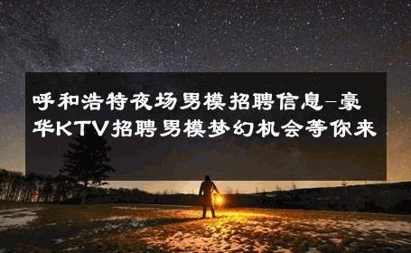 呼和浩特夜场男模招聘信息-豪华KTV招聘男模梦幻机会等你来 