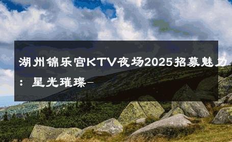 湖州锦乐宫KTV夜场2025招募魅力：星光璀璨- 
