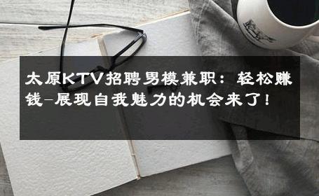 太原KTV招聘男模兼职：轻松赚钱-展现自我魅力的机会来了！ 
