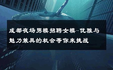 成都夜场男模招聘女模-优雅与魅力兼具的机会等你来挑战 