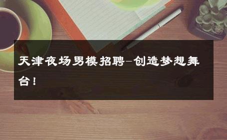 天津夜场男模招聘-创造梦想舞台！ 