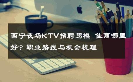西宁夜场KTV招聘男模-佳丽哪里好？职业路线与机会梳理 