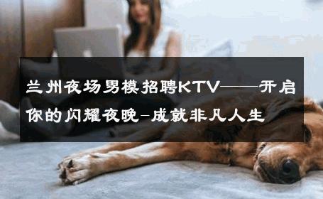 兰州夜场男模招聘KTV——开启你的闪耀夜晚-成就非凡人生 