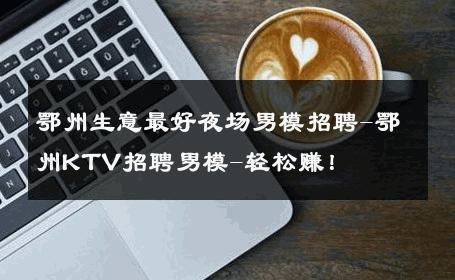 鄂州生意最好夜场男模招聘-鄂州KTV招聘男模-轻松赚！ 