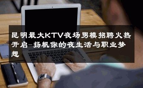 昆明最大KTV夜场男模招聘火热开启-扬帆你的夜生活与职业梦想 