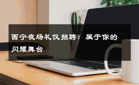 西宁夜场礼仪招聘：属于你的闪耀舞台 
