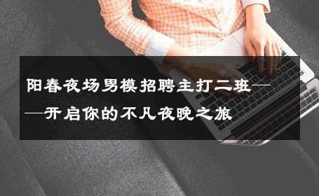 阳春夜场男模招聘主打二班——开启你的不凡夜晚之旅 