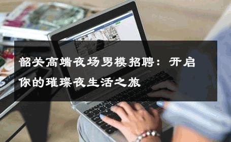 韶关高端夜场男模招聘：开启你的璀璨夜生活之旅 