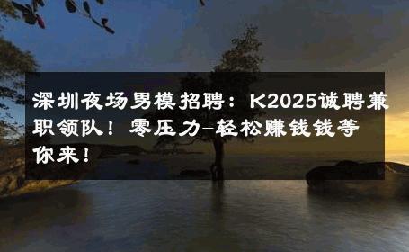 深圳夜场男模招聘：K2025诚聘兼职领队！零压力-轻松赚钱钱等你来！ 