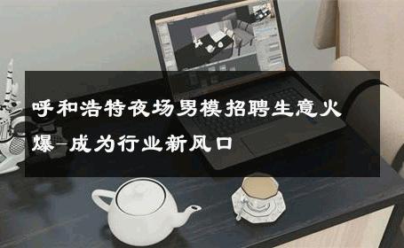 呼和浩特夜场男模招聘生意火爆-成为行业新风口 