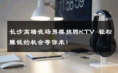 长沙高端夜场男模招聘KTV-轻松赚钱的机会等你来！ 