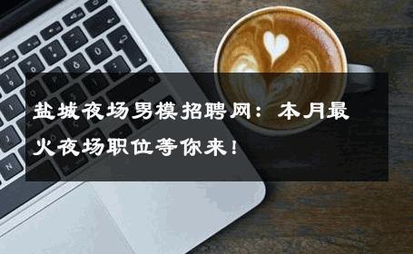盐城夜场男模招聘网：本月最火夜场职位等你来！ 