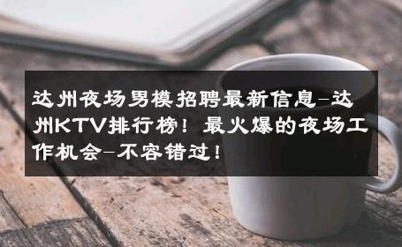 达州夜场男模招聘最新信息-达州KTV排行榜！最火爆的夜场工作机会-不容错过！ 