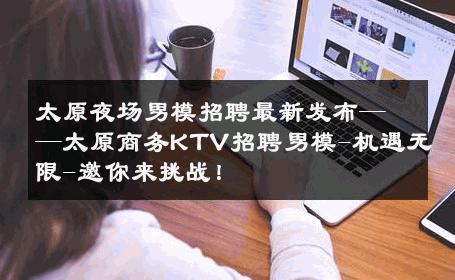 太原夜场男模招聘最新发布——太原商务KTV招聘男模-机遇无限-邀你来挑战！ 