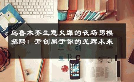 乌鲁木齐生意火爆的夜场男模招聘：开创属于你的光辉未来 